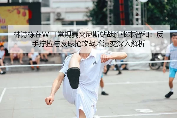 林诗栋在WTT常规赛突尼斯站战胜张本智和：反手拧拉与发球抢攻战术演变深入解析