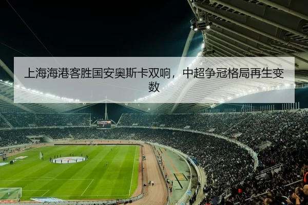 上海海港客胜国安奥斯卡双响，中超争冠格局再生变数